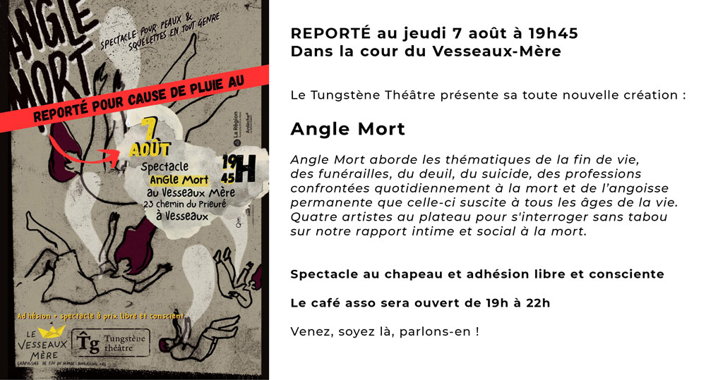 SPECTACLE REPORTÉ au jeudi 7 août à 19h45<br />
Dans la cour du Vesseaux-Mère</p>
<p>Le Tungstène Théâtre présente sa toute nouvelle création : </p>
<p>Angle Mort</p>
<p>Angle Mort aborde les thématiques de la fin de vie, des funérailles, du deuil, du suicide, des professions confrontées quotidiennement à la mort et de l’angoisse permanente que celle-ci suscite à tous les âges de la vie.<br />
Quatre artistes au plateau pour s'interroger sans tabou sur notre rapport intime et social à la mort.</p>
<p>Spectacle au chapeau et adhésion libre et consciente</p>
<p>Le café asso sera ouvert de 19h à 22h</p>
<p>Venez, soyez là, parlons-en ! 